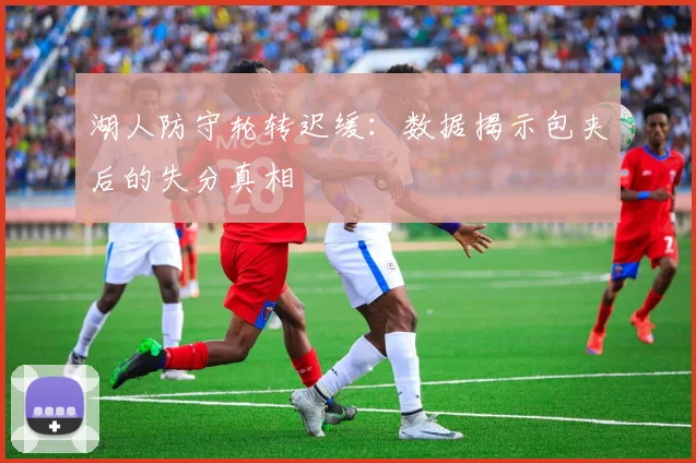 湖人防守轮转迟缓:数据揭示包夹后的失分真相