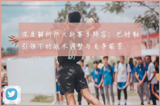深度解析热火新赛季阵容:巴特勒引领下的战术调整与竞争前景