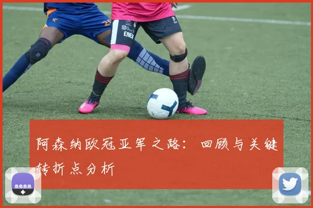 阿森纳欧冠亚军之路：回顾与关键转折点分析