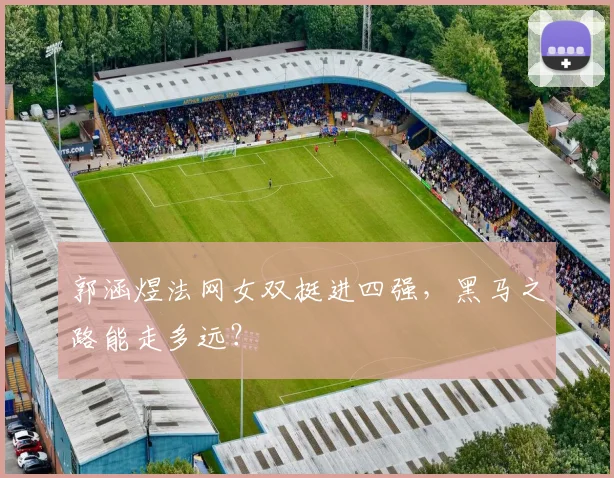 郭涵煜法网女双挺进四强,黑马之路能走多远?