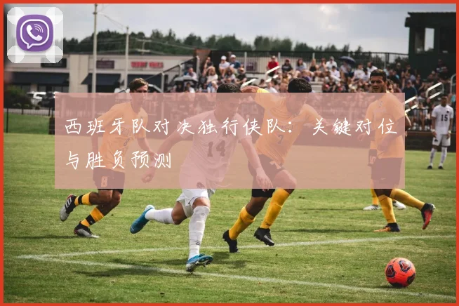 西班牙队对决独行侠队:关键对位与胜负预测