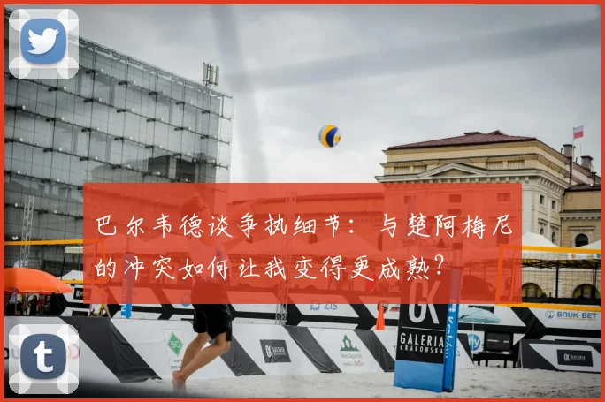 巴尔韦德谈争执细节:与楚阿梅尼的冲突如何让我变得更成熟?