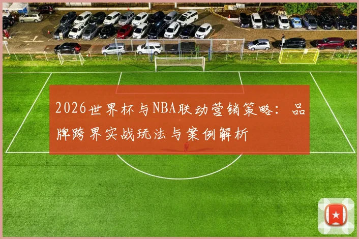 2026世界杯与NBA联动营销策略:品牌跨界实战玩法与案例解析
