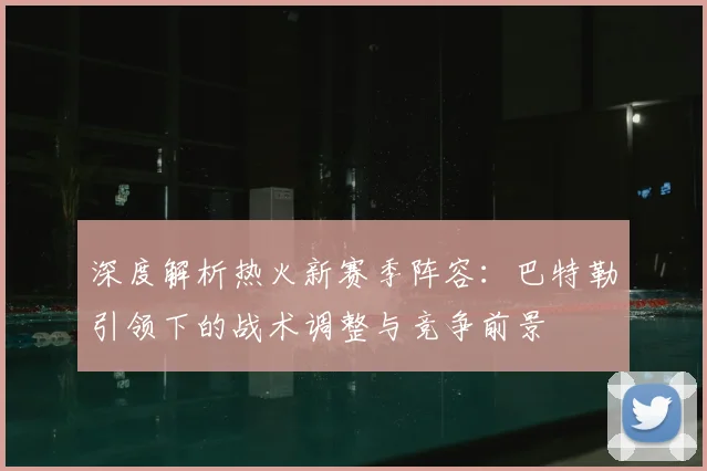 深度解析热火新赛季阵容:巴特勒引领下的战术调整与竞争前景