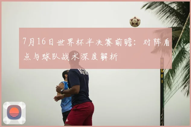 7月16日世界杯半决赛前瞻：对阵看点与球队战术深度解析