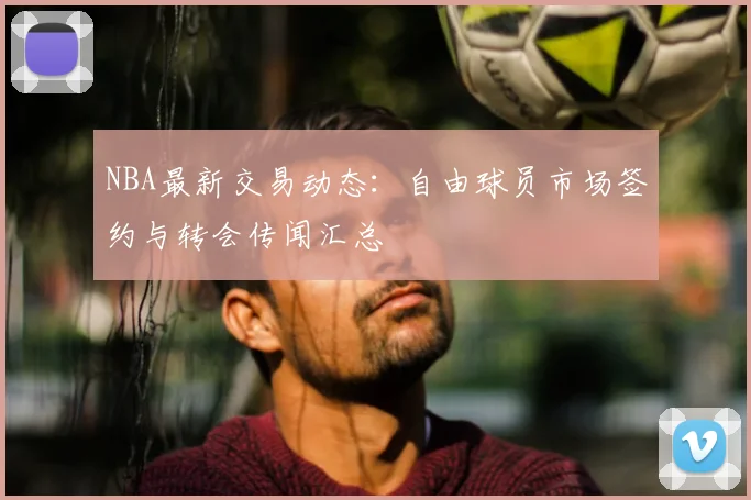 NBA最新交易动态：自由球员市场签约与转会传闻汇总
