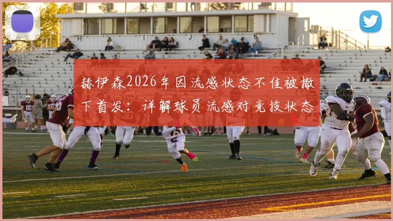 赫伊森2026年因流感状态不佳被撤下首发:详解球员流感对竞技状态的影响与应对
