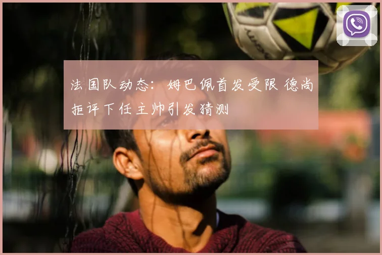 法国队动态：姆巴佩首发受限 德尚拒评下任主帅引发猜测