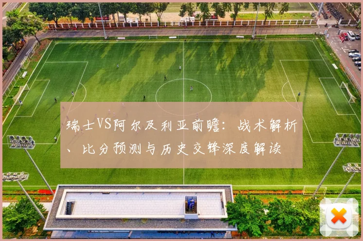 瑞士VS阿尔及利亚前瞻:战术解析、比分预测与历史交锋深度解读