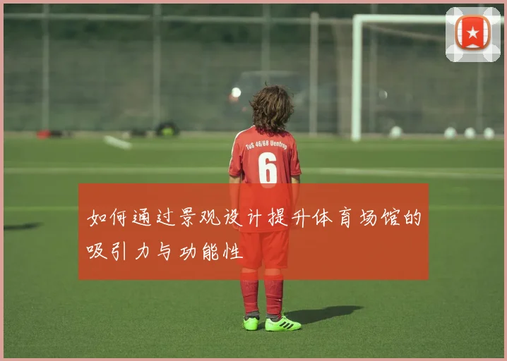 如何通过景观设计提升体育场馆的吸引力与功能性