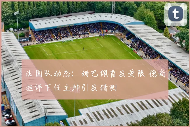 法国队动态:姆巴佩首发受限 德尚拒评下任主帅引发猜测