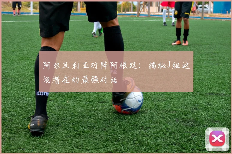 阿尔及利亚对阵阿根廷：揭秘J组这场潜在的最强对话
