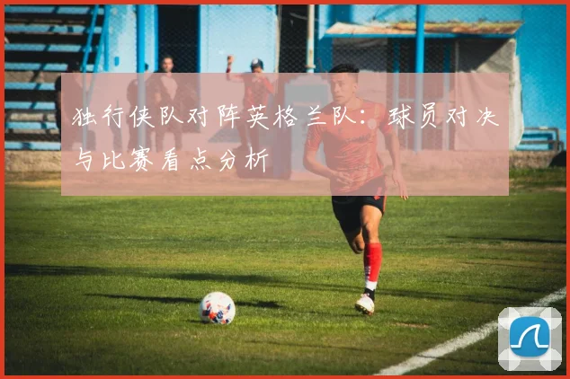 独行侠队对阵英格兰队：球员对决与比赛看点分析
